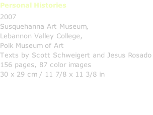 Personal Histories         2007 Susquehanna Art Museum, Lebannon Valley College, Polk Museum of Art Texts by Scott Schweigert and Jesus Rosado 156 pages, 87 color images 30 x 29 cm / 11 7/8 x 11 3/8 in