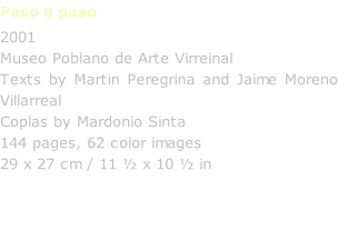 Paso a paso 2001 Museo Poblano de Arte Virreinal Texts by Martin Peregrina and Jaime Moreno Villarreal Coplas by Mardonio Sinta 144 pages, 62 color images 29 x 27 cm / 11 ½ x 10 ½ in